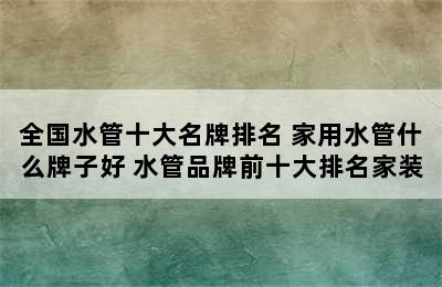 全国水管十大名牌排名 家用水管什么牌子好 水管品牌前十大排名家装